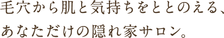 毛穴から肌と気持ちをととのえる、あなただけの隠れ家サロン。
